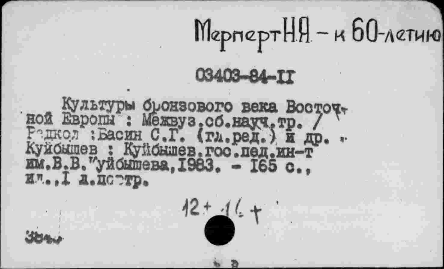 ﻿МерпертН А ~ к 60-л<гтию

-84-11
Культуры бронзового века Восточной Европы : Межвуз.сб.науч.тр. / 7
-.Басин Ç.Г. (гд.ред.Ј и др. •• КУИбШПбВ .1 Куйбышев. гос .лед.ин-т им.В.В.Куйбышева,I9Ö3. - 165 с., ИЛ.,1 д.пс?тр.